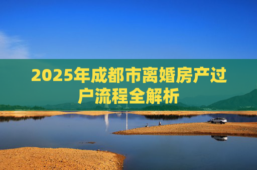 2025年成都市离婚房产过户流程全解析