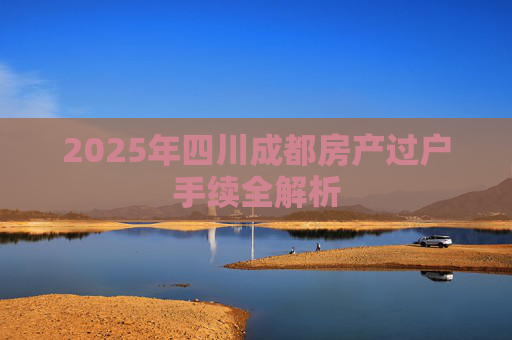 2025年四川成都房产过户手续全解析