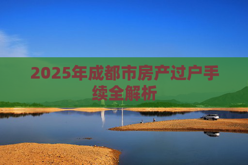 2025年成都市房产过户手续全解析
