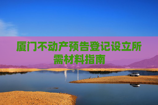 厦门不动产预告登记设立所需材料指南