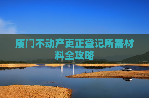 厦门不动产更正登记所需材料全攻略