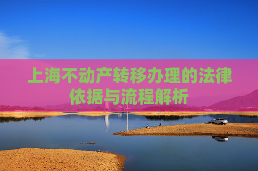 上海不动产转移办理的法律依据与流程解析