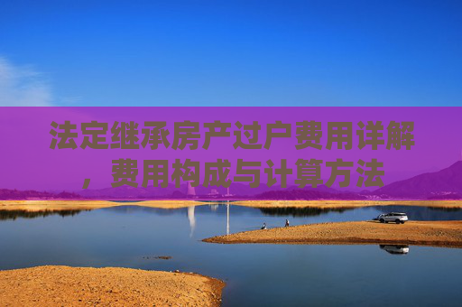 法定继承房产过户费用详解，费用构成与计算方法