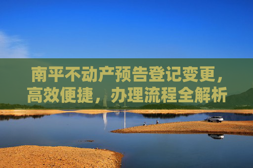 南平不动产预告登记变更，高效便捷，办理流程全解析