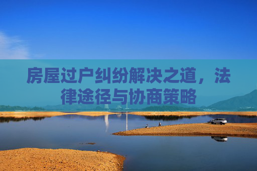 房屋过户纠纷解决之道，法律途径与协商策略