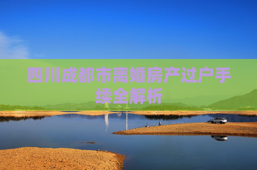 四川成都市离婚房产过户手续全解析