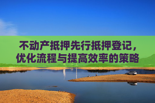 不动产抵押先行抵押登记，优化流程与提高效率的策略