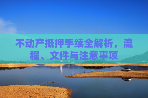不动产抵押手续全解析，流程、文件与注意事项
