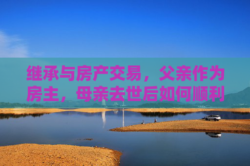 继承与房产交易，父亲作为房主，母亲去世后如何顺利过户与出售