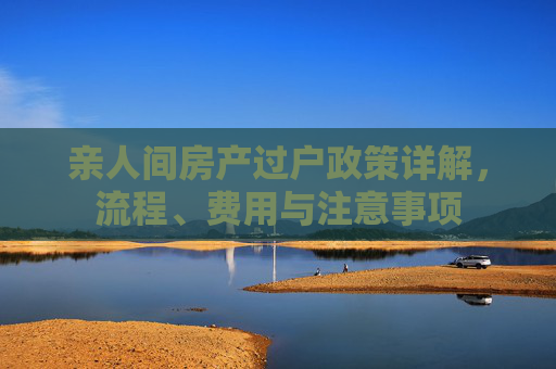 亲人间房产过户政策详解，流程、费用与注意事项