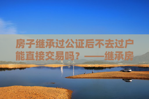 房子继承过公证后不去过户能直接交易吗？——继承房产交易的法律解读