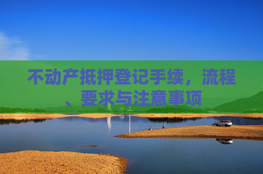 不动产抵押登记手续，流程、要求与注意事项
