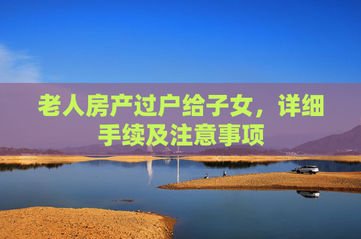 老人房产过户给子女，详细手续及注意事项