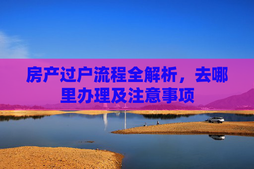 房产过户流程全解析，去哪里办理及注意事项