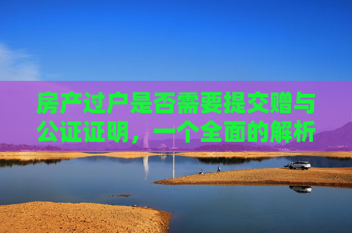 房产过户是否需要提交赠与公证证明，一个全面的解析