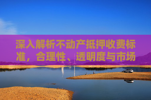 深入解析不动产抵押收费标准，合理性、透明度与市场影响
