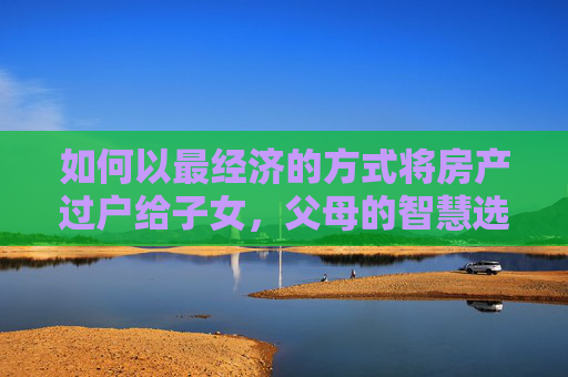 如何以最经济的方式将房产过户给子女，父母的智慧选择