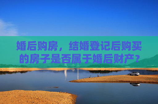 婚后购房，结婚登记后购买的房子是否属于婚后财产？