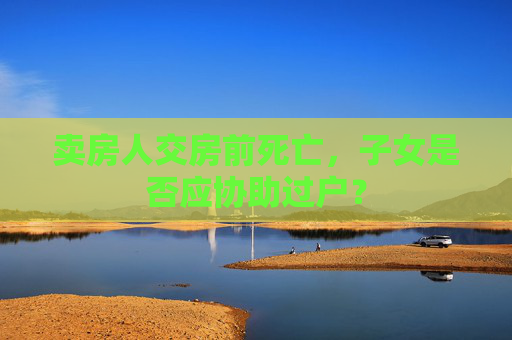 卖房人交房前死亡，子女是否应协助过户？