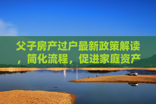 父子房产过户最新政策解读，简化流程，促进家庭资产合理流动