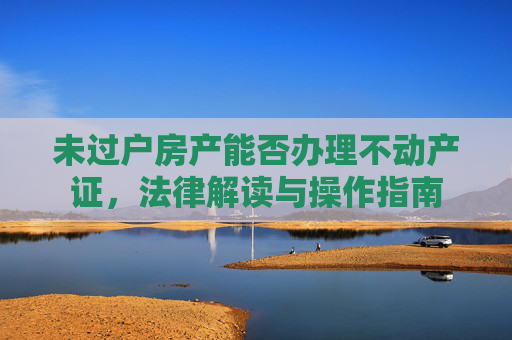 未过户房产能否办理不动产证，法律解读与操作指南