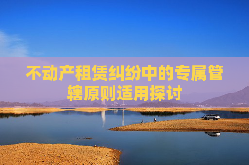 不动产租赁纠纷中的专属管辖原则适用探讨
