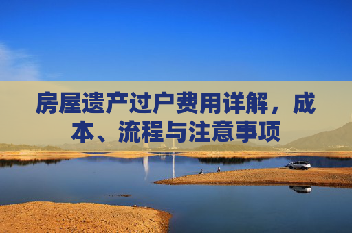 房屋遗产过户费用详解，成本、流程与注意事项