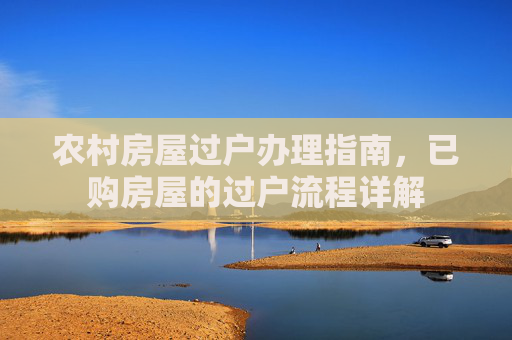 农村房屋过户办理指南，已购房屋的过户流程详解