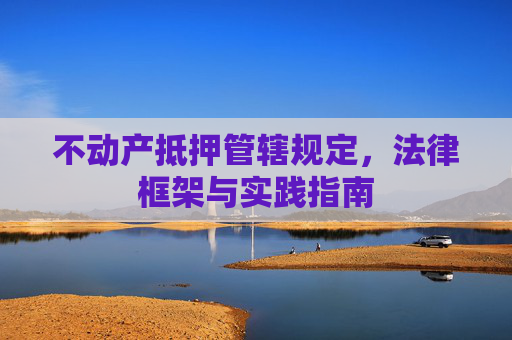 不动产抵押管辖规定，法律框架与实践指南