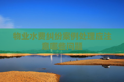 物业水费纠纷案例处理应注意哪些问题