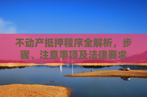 不动产抵押程序全解析，步骤、注意事项及法律要求