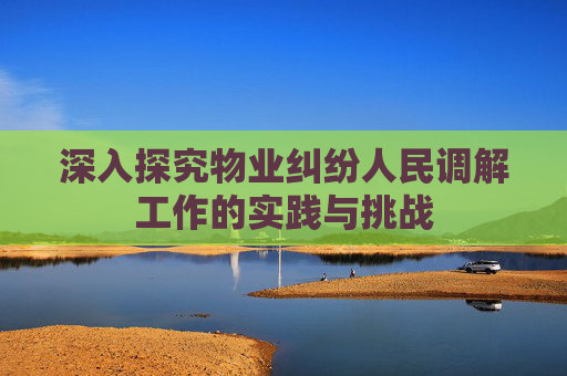 深入探究物业纠纷人民调解工作的实践与挑战