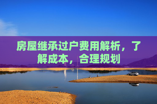 房屋继承过户费用解析，了解成本，合理规划