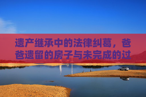 遗产继承中的法律纠葛，爸爸遗留的房子与未完成的过户