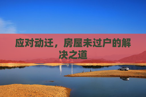应对动迁，房屋未过户的解决之道