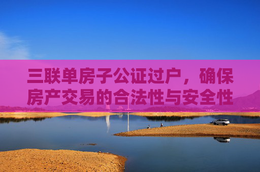 三联单房子公证过户，确保房产交易的合法性与安全性
