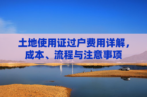 土地使用证过户费用详解，成本、流程与注意事项