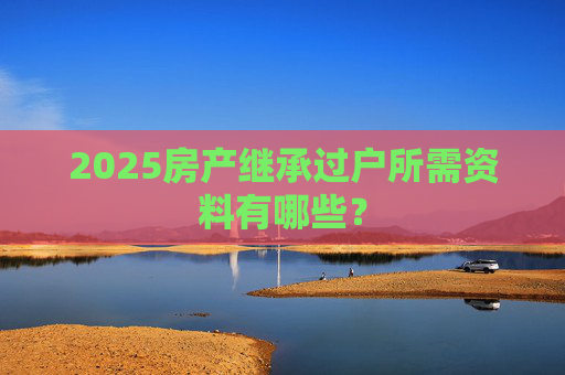 2025房产继承过户所需资料有哪些？