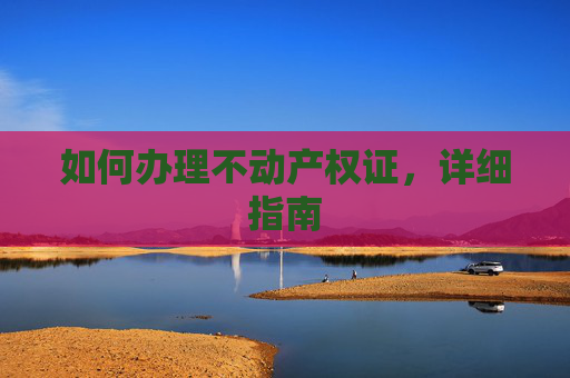 如何办理不动产权证，详细指南
