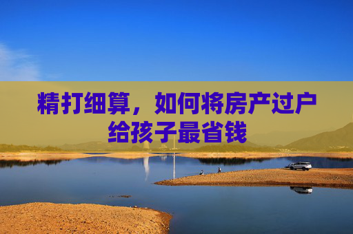 精打细算，如何将房产过户给孩子最省钱