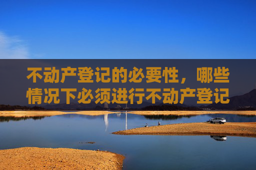 不动产登记的必要性，哪些情况下必须进行不动产登记
