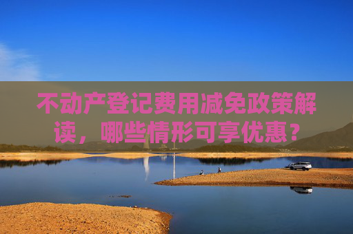 不动产登记费用减免政策解读，哪些情形可享优惠？