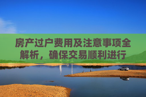 房产过户费用及注意事项全解析，确保交易顺利进行