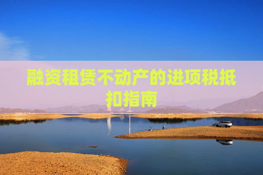 融资租赁不动产的进项税抵扣指南