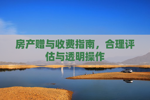 房产赠与收费指南，合理评估与透明操作