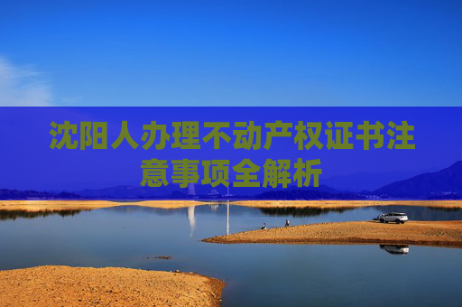 沈阳人办理不动产权证书注意事项全解析