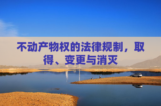 不动产物权的法律规制，取得、变更与消灭
