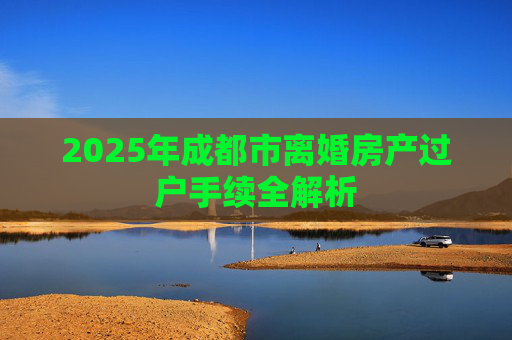 2025年成都市离婚房产过户手续全解析