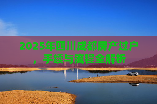2025年四川成都房产过户，手续与流程全解析