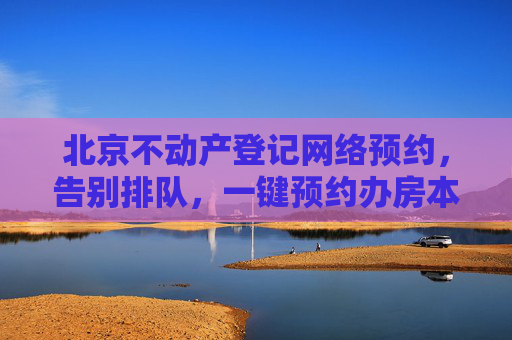 北京不动产登记网络预约，告别排队，一键预约办房本